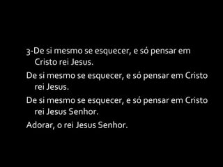 3-De si mesmo se esquecer, e só pensar em Cristo rei Jesus. De si mesmo se esquecer, e só pensar em Cristo rei Jesus. De si mesmo se esquecer, e só pensar em Cristo rei Jesus Senhor. Adorar, o rei Jesus Senhor. 