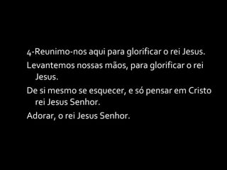 4-Reunimo-nos aqui para glorificar o rei Jesus. Levantemos nossas mãos, para glorificar o rei Jesus. De si mesmo se esquecer, e só pensar em Cristo rei Jesus Senhor.  Adorar, o rei Jesus Senhor. 
