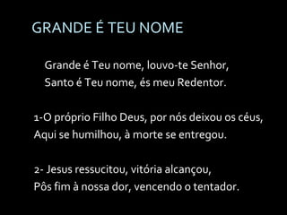GRANDE É TEU NOME Grande é Teu nome, louvo-te Senhor, Santo é Teu nome, és meu Redentor. 1-O próprio Filho Deus, por nós deixou os céus, Aqui se humilhou, à morte se entregou. 2- Jesus ressucitou, vitória alcançou, Pôs fim à nossa dor, vencendo o tentador. 