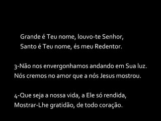 Grande é Teu nome, louvo-te Senhor, Santo é Teu nome, és meu Redentor. 3-Não nos envergonhamos andando em Sua luz. Nós cremos no amor que a nós Jesus mostrou. 4-Que seja a nossa vida, a Ele só rendida, Mostrar-Lhe gratidão, de todo coração. 