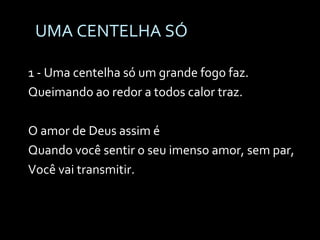UMA CENTELHA SÓ 1 - Uma centelha só um grande fogo faz. Queimando ao redor a todos calor traz. O amor de Deus assim é Quando você sentir o seu imenso amor, sem par, Você vai transmitir. 