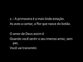 2 – A primavera é a mais linda estação. As aves a cantar, a flor que nasce do botão. O amor de Deus assim é Quando você sentir o seu imenso amor, sem par, Você vai transmitir. 