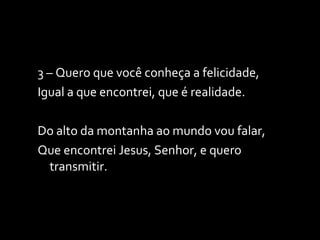 3 – Quero que você conheça a felicidade, Igual a que encontrei, que é realidade. Do alto da montanha ao mundo vou falar, Que encontrei Jesus, Senhor, e quero transmitir. 