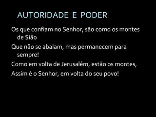 AUTORIDADE  E  PODER Os que confiam no Senhor, são como os montes de Sião Que não se abalam, mas permanecem para sempre! Como em volta de Jerusalém, estão os montes, Assim é o Senhor, em volta do seu povo! 