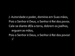/: Autoridade e poder, domínio em Suas mãos, Pois o Senhor é Deus, o Senhor é Rei dos povos. Cale-se diante dEle a terra, dobrem os joelhos,  erguam as mãos, Pois o Senhor é Deus, o Senhor é Rei dos povos! :/ 