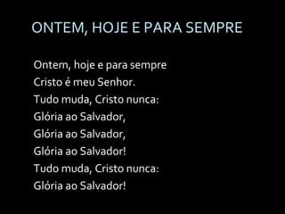 ONTEM, HOJE E PARA SEMPRE Ontem, hoje e para sempre Cristo é meu Senhor. Tudo muda, Cristo nunca: Glória ao Salvador, Glória ao Salvador, Glória ao Salvador! Tudo muda, Cristo nunca: Glória ao Salvador! 