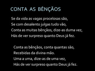 CONTA  AS  BÊNÇÃOS Se da vida as vagas procelosas são, Se com desalento julgas tudo vão, Conta as muitas bênçãos, dize-as duma vez, Hás de ver surpreso quanto Deus já fez. Conta as bênçãos, conta quantas são, Recebidas da divina mão. Uma a uma, dize-as de uma vez, Hás de ver surpreso quanto Deus já fez. 