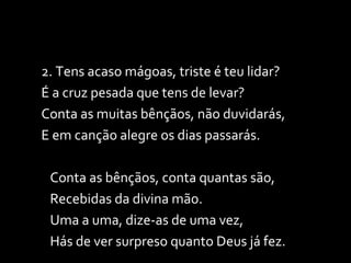 2. Tens acaso mágoas, triste é teu lidar? É a cruz pesada que tens de levar? Conta as muitas bênçãos, não duvidarás, E em canção alegre os dias passarás. Conta as bênçãos, conta quantas são, Recebidas da divina mão. Uma a uma, dize-as de uma vez, Hás de ver surpreso quanto Deus já fez. 