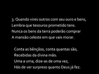 3. Quando vires outros com seu ouro e bens, Lembra que tesouros prometido tens. Nunca os bens da terra poderão comprar A mansão celeste em que vais morar. Conta as bênçãos, conta quantas são, Recebidas da divina mão. Uma a uma, dize-as de uma vez, Hás de ver surpreso quanto Deus já fez. 