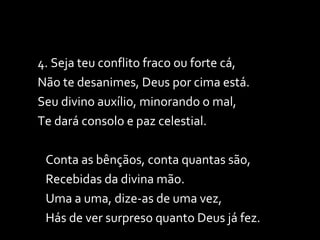4. Seja teu conflito fraco ou forte cá, Não te desanimes, Deus por cima está. Seu divino auxílio, minorando o mal, Te dará consolo e paz celestial. Conta as bênçãos, conta quantas são, Recebidas da divina mão. Uma a uma, dize-as de uma vez, Hás de ver surpreso quanto Deus já fez. 