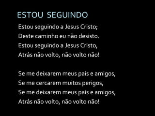 ESTOU  SEGUINDO Estou seguindo a Jesus Cristo; Deste caminho eu não desisto. Estou seguindo a Jesus Cristo, Atrás não volto, não volto não! Se me deixarem meus pais e amigos, Se me cercarem muitos perigos, Se me deixarem meus pais e amigos, Atrás não volto, não volto não! 