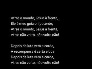 Atrás o mundo, Jesus à frente, Ele é meu guia onipotente, Atrás o mundo, Jesus à frente, Atrás não volto, não volto não! Depois da luta vem a coroa, A recompensa é certa e boa. Depois da luta vem a coroa, Atrás não volto, não volto não! 