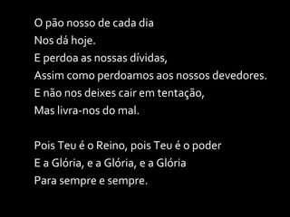 O pão nosso de cada dia Nos dá hoje. E perdoa as nossas dívidas, Assim como perdoamos aos nossos devedores. E não nos deixes cair em tentação, Mas livra-nos do mal. Pois Teu é o Reino, pois Teu é o poder E a Glória, e a Glória, e a Glória Para sempre e sempre. 