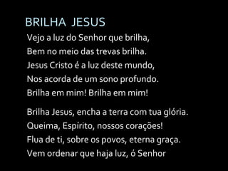 BRILHA  JESUS Vejo a luz do Senhor que brilha, Bem no meio das trevas brilha. Jesus Cristo é a luz deste mundo, Nos acorda de um sono profundo. Brilha em mim! Brilha em mim!  Brilha Jesus, encha a terra com tua glória. Queima, Espírito, nossos corações! Flua de ti, sobre os povos, eterna graça. Vem ordenar que haja luz, ó Senhor 