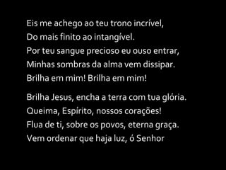 Eis me achego ao teu trono incrível, Do mais finito ao intangível. Por teu sangue precioso eu ouso entrar, Minhas sombras da alma vem dissipar. Brilha em mim! Brilha em mim!  Brilha Jesus, encha a terra com tua glória. Queima, Espírito, nossos corações! Flua de ti, sobre os povos, eterna graça. Vem ordenar que haja luz, ó Senhor 