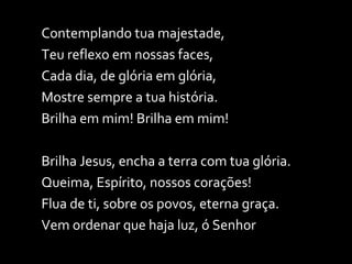 Contemplando tua majestade, Teu reflexo em nossas faces, Cada dia, de glória em glória, Mostre sempre a tua história. Brilha em mim! Brilha em mim!  Brilha Jesus, encha a terra com tua glória. Queima, Espírito, nossos corações! Flua de ti, sobre os povos, eterna graça. Vem ordenar que haja luz, ó Senhor 