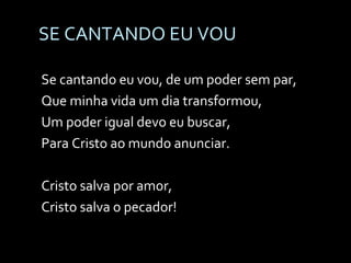 SE CANTANDO EU VOU Se cantando eu vou, de um poder sem par, Que minha vida um dia transformou, Um poder igual devo eu buscar, Para Cristo ao mundo anunciar. Cristo salva por amor, Cristo salva o pecador! 