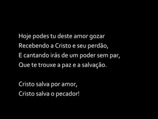 Hoje podes tu deste amor gozar Recebendo a Cristo e seu perdão, E cantando irás de um poder sem par, Que te trouxe a paz e a salvação. Cristo salva por amor, Cristo salva o pecador! 