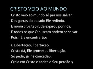 CRISTO VEIO AO MUNDO Cristo veio ao mundo só pra nos salvar. Das garras do pecado Ele redimiu. E numa cruz tão rude expirou por nós. E todos os que O buscam podem se salvar Pois nEle encontrarão: /: Libertação, libertação, Cristo dá, Ele prometeu libertação. Só pedir, já lhe concedeu. Creia em Cristo e aceite o Seu perdão :/ 
