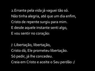 2.Errante pela vida já vaguei tão só. Não tinha alegria, até que um dia enfim, Cristo de repente surgiu para mim. E desde aquele instante senti algo, E vou sentir no coração: /: Libertação, libertação,  Cristo dá, Ele prometeu libertação. Só pedir, já lhe concedeu. Creia em Cristo e aceite o Seu perdão :/ 