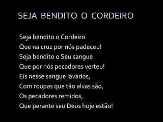 SEJA  BENDITO  O  CORDEIRO Seja bendito o Cordeiro Que na cruz por nós padeceu! Seja bendito o Seu sangue Que por nós pecadores verteu! Eis nesse sangue lavados, Com roupas que tão alvas são, Os pecadores remidos, Que perante seu Deus hoje estão! 