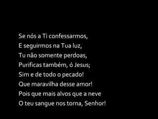 Se nós a Ti confessarmos, E seguirmos na Tua luz, Tu não somente perdoas, Purificas também, ó Jesus; Sim e de todo o pecado! Que maravilha desse amor! Pois que mais alvos que a neve O teu sangue nos torna, Senhor! 