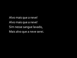 Alvo mais que a neve!  Alvo mais que a neve! Sim nesse sangue lavado, Mais alvo que a neve serei. 