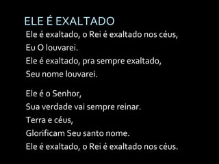 ELE É EXALTADO Ele é exaltado, o Rei é exaltado nos céus, Eu O louvarei. Ele é exaltado, pra sempre exaltado, Seu nome louvarei. Ele é o Senhor, Sua verdade vai sempre reinar. Terra e céus, Glorificam Seu santo nome. Ele é exaltado, o Rei é exaltado nos céus. 