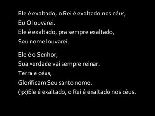 Ele é exaltado, o Rei é exaltado nos céus, Eu O louvarei. Ele é exaltado, pra sempre exaltado, Seu nome louvarei. Ele é o Senhor, Sua verdade vai sempre reinar. Terra e céus, Glorificam Seu santo nome. (3x)Ele é exaltado, o Rei é exaltado nos céus. 