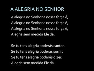 A ALEGRIA NO SENHOR A alegria no Senhor a nossa força é, A alegria no Senhor a nossa força é, A alegria no Senhor a nossa força é, Alegria sem medida Ele dá. Se tu tens alegria poderás cantar, Se tu tens alegria poderás sorrir, Se tu tens alegria poderás dizer, Alegria sem medida Ele dá. 