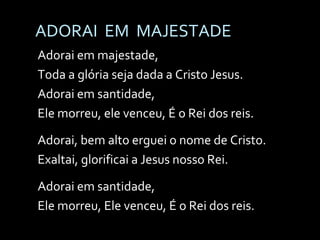 ADORAI  EM  MAJESTADE Adorai em majestade, Toda a glória seja dada a Cristo Jesus. Adorai em santidade, Ele morreu, ele venceu, É o Rei dos reis. Adorai, bem alto erguei o nome de Cristo. Exaltai, glorificai a Jesus nosso Rei. Adorai em santidade, Ele morreu, Ele venceu, É o Rei dos reis. 