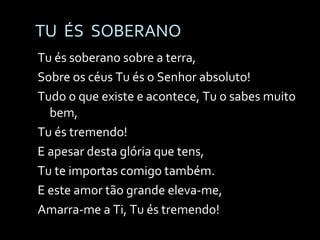 TU  ÉS  SOBERANO Tu és soberano sobre a terra, Sobre os céus Tu és o Senhor absoluto! Tudo o que existe e acontece, Tu o sabes muito bem, Tu és tremendo! E apesar desta glória que tens, Tu te importas comigo também. E este amor tão grande eleva-me, Amarra-me a Ti, Tu és tremendo! 