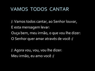 VAMOS  TODOS  CANTAR /: Vamos todos cantar, ao Senhor louvar, E esta mensagem levar: Ouça bem, meu irmão, o que vou lhe dizer: O Senhor quer amar através de você :/ /: Agora vou, vou, vou lhe dizer: Meu irmão, eu amo você :/ 