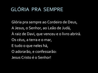 GLÓRIA  PRA  SEMPRE Glória pra sempre ao Cordeiro de Deus, A Jesus, o Senhor, ao Leão de Judá, À raiz de Davi, que venceu e o livro abrirá. Os céus, a terra e o mar, E tudo o que neles há, O adorarão, e confessarão: Jesus Cristo é o Senhor! 