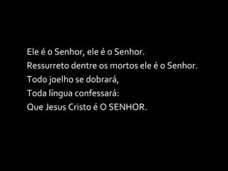 Ele é o Senhor, ele é o Senhor. Ressurreto dentre os mortos ele é o Senhor. Todo joelho se dobrará, Toda língua confessará: Que Jesus Cristo é O SENHOR. 