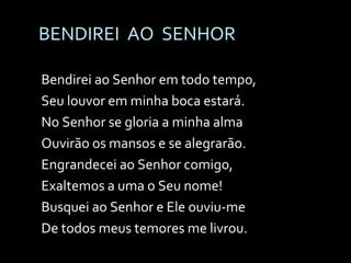 BENDIREI  AO  SENHOR Bendirei ao Senhor em todo tempo, Seu louvor em minha boca estará. No Senhor se gloria a minha alma Ouvirão os mansos e se alegrarão. Engrandecei ao Senhor comigo, Exaltemos a uma o Seu nome! Busquei ao Senhor e Ele ouviu-me De todos meus temores me livrou. 