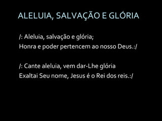 ALELUIA, SALVAÇÃO E GLÓRIA /: Aleluia, salvação e glória; Honra e poder pertencem ao nosso Deus.:/ /: Cante aleluia, vem dar-Lhe glória Exaltai Seu nome, Jesus é o Rei dos reis.:/ 