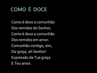 COMO  É  DOCE Como é doce a comunhão Dos remidos do Senhor, Como é doce a comunhão Dos remidos em amor. Comunhão contigo, sim, Da igreja, oh Senhor! Expressão da Tua graça E Teu amor. 