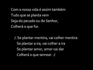 Com a nossa vida é assim também Tudo que se planta vem Seja do pecado ou do Senhor, Colherá o que for. /: Se plantar mentira, vai colher mentira   Se plantar a ira, vai colher a ira   Se plantar amor, amor vai dar   Colherá o que semear. :/ 