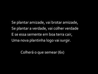 Se plantar amizade, vai brotar amizade, Se plantar a verdade, vai colher verdade E se essa semente em boa terra cair, Uma nova plantinha logo vai surgir. Colherá o que semear (6x) 