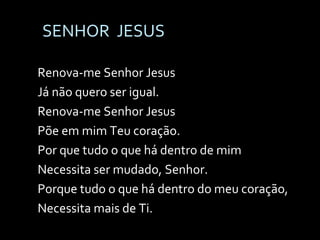 SENHOR  JESUS Renova-me Senhor Jesus Já não quero ser igual. Renova-me Senhor Jesus Põe em mim Teu coração. Por que tudo o que há dentro de mim Necessita ser mudado, Senhor. Porque tudo o que há dentro do meu coração, Necessita mais de Ti. 