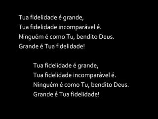 Tua fidelidade é grande, Tua fidelidade incomparável é. Ninguém é como Tu, bendito Deus. Grande é Tua fidelidade! Tua fidelidade é grande, Tua fidelidade incomparável é. Ninguém é como Tu, bendito Deus. Grande é Tua fidelidade! 