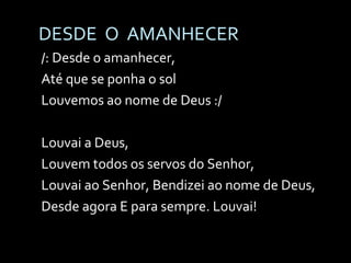 DESDE  O  AMANHECER /: Desde o amanhecer, Até que se ponha o sol Louvemos ao nome de Deus :/ Louvai a Deus,  Louvem todos os servos do Senhor, Louvai ao Senhor, Bendizei ao nome de Deus, Desde agora E para sempre. Louvai! 