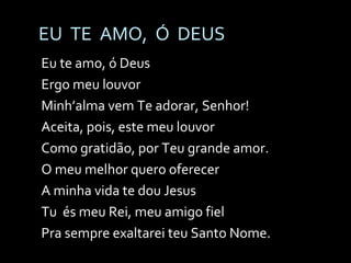 EU  TE  AMO,  Ó  DEUS Eu te amo, ó Deus Ergo meu louvor Minh’alma vem Te adorar, Senhor! Aceita, pois, este meu louvor Como gratidão, por Teu grande amor. O meu melhor quero oferecer A minha vida te dou Jesus Tu  és meu Rei, meu amigo fiel Pra sempre exaltarei teu Santo Nome. 