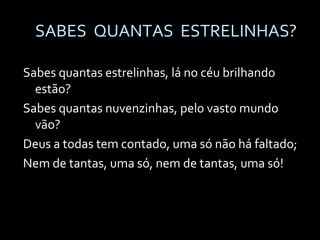 SABES  QUANTAS  ESTRELINHAS? Sabes quantas estrelinhas, lá no céu brilhando estão? Sabes quantas nuvenzinhas, pelo vasto mundo vão? Deus a todas tem contado, uma só não há faltado; Nem de tantas, uma só, nem de tantas, uma só! 
