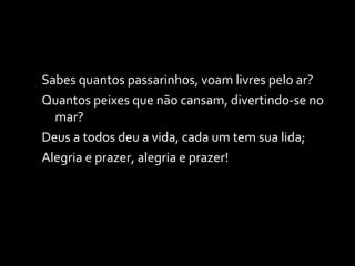 Sabes quantos passarinhos, voam livres pelo ar? Quantos peixes que não cansam, divertindo-se no mar? Deus a todos deu a vida, cada um tem sua lida; Alegria e prazer, alegria e prazer! 