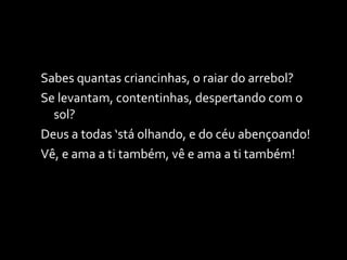 Sabes quantas criancinhas, o raiar do arrebol? Se levantam, contentinhas, despertando com o sol? Deus a todas ‘stá olhando, e do céu abençoando! Vê, e ama a ti também, vê e ama a ti também! 