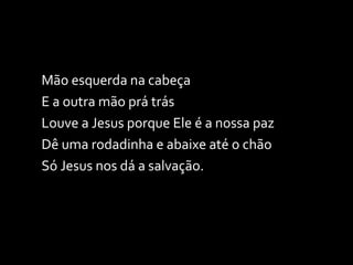 Mão esquerda na cabeça E a outra mão prá trás Louve a Jesus porque Ele é a nossa paz Dê uma rodadinha e abaixe até o chão Só Jesus nos dá a salvação. 