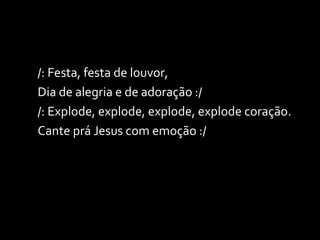 /: Festa, festa de louvor,  Dia de alegria e de adoração :/ /: Explode, explode, explode, explode coração. Cante prá Jesus com emoção :/ 