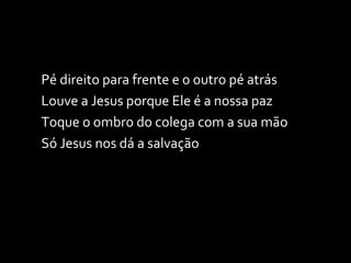 Pé direito para frente e o outro pé atrás Louve a Jesus porque Ele é a nossa paz Toque o ombro do colega com a sua mão Só Jesus nos dá a salvação 